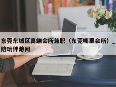 东莞东城区高端会所兼职(东莞哪里会所)_陪玩伴游网