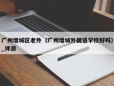 广州增城区老外(广州增城外国语学校好吗)_伴游
