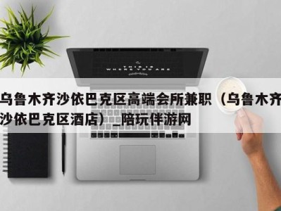 乌鲁木齐沙依巴克区高端会所兼职(乌鲁木齐沙依巴克区酒店)_陪玩伴游网