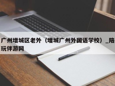 广州增城区老外(增城广州外国语学校)_陪玩伴游网