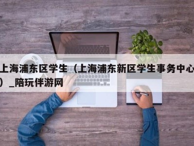 上海浦东区学生(上海浦东新区学生事务中心)_陪玩伴游网