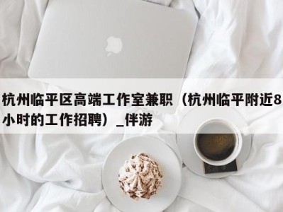 杭州临平区高端工作室兼职(杭州临平附近8小时的工作招聘)_伴游
