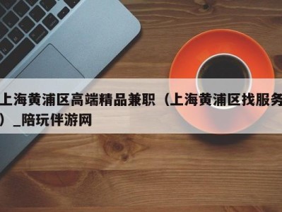上海黄浦区高端精品兼职(上海黄浦区找服务)_陪玩伴游网