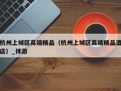 杭州上城区高端精品(杭州上城区高端精品酒店)_伴游
