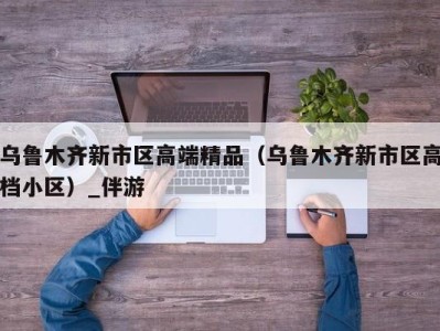 乌鲁木齐新市区高端精品(乌鲁木齐新市区高档小区)_伴游