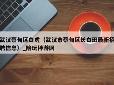 武汉蔡甸区白虎(武汉市蔡甸区长白班最新招聘信息)_陪玩伴游网