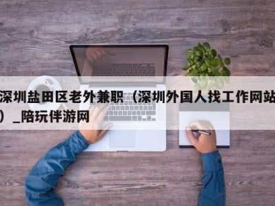 深圳盐田区老外兼职(深圳外国人找工作网站)_陪玩伴游网