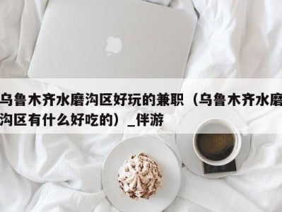 乌鲁木齐水磨沟区好玩的兼职(乌鲁木齐水磨沟区有什么好吃的)_伴游