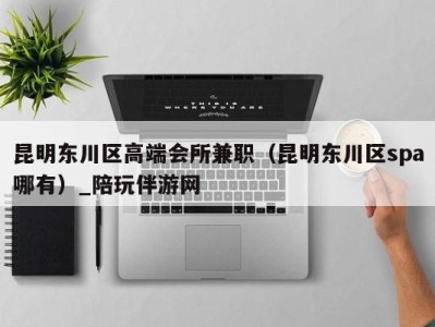 昆明东川区高端会所兼职(昆明东川区spa哪有)_陪玩伴游网