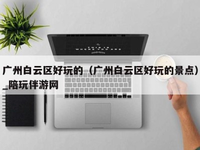 广州白云区好玩的(广州白云区好玩的景点)_陪玩伴游网