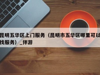 昆明五华区上门服务(昆明市五华区哪里可以找服务)_伴游