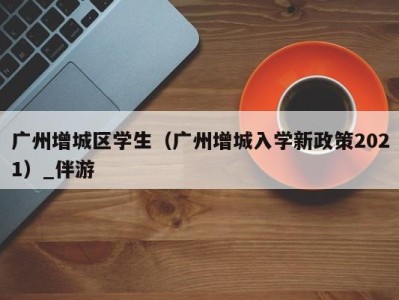 广州增城区学生(广州增城入学新政策2021)_伴游