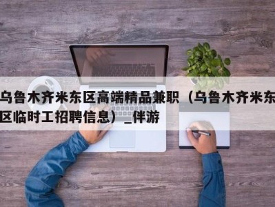 乌鲁木齐米东区高端精品兼职(乌鲁木齐米东区临时工招聘信息)_伴游