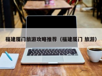 福建厦门旅游攻略推荐(福建厦门 旅游)