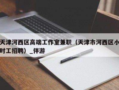 天津河西区高端工作室兼职(天津市河西区小时工招聘)_伴游