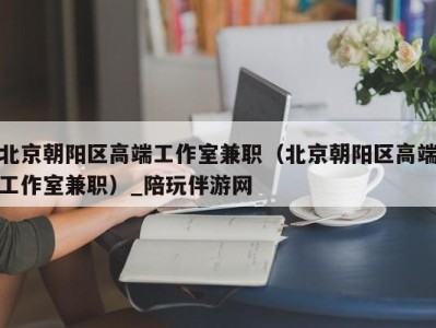 北京朝阳区高端工作室兼职(北京朝阳区高端工作室兼职)_陪玩伴游网