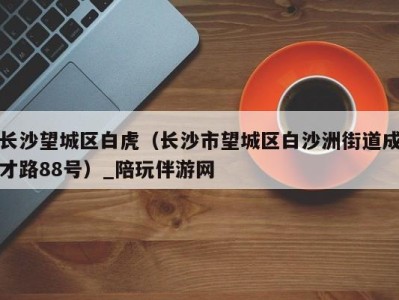 长沙望城区白虎(长沙市望城区白沙洲街道成才路88号)_陪玩伴游网