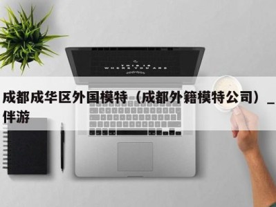 成都成华区外国模特(成都外籍模特公司)_伴游