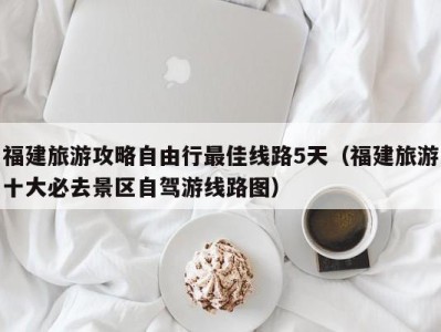 福建旅游攻略自由行最佳线路5天(福建旅游十大必去景区自驾游线路图)