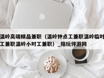 温岭高端精品兼职(温岭钟点工兼职温岭临时工兼职温岭小时工兼职)_陪玩伴游网