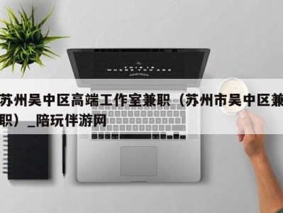 苏州吴中区高端工作室兼职(苏州市吴中区兼职)_陪玩伴游网