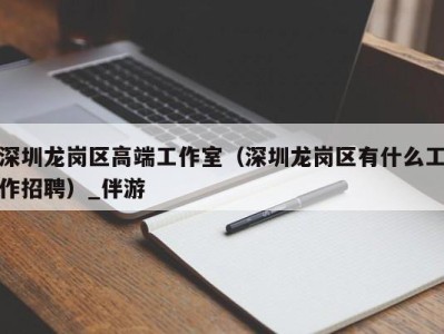 深圳龙岗区高端工作室(深圳龙岗区有什么工作招聘)_伴游