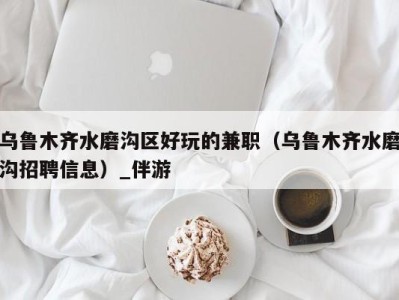 乌鲁木齐水磨沟区好玩的兼职(乌鲁木齐水磨沟招聘信息)_伴游