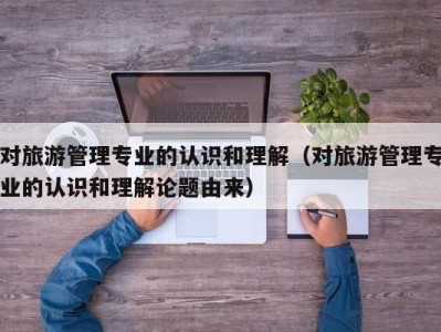 对旅游管理专业的认识和理解(对旅游管理专业的认识和理解论题由来)