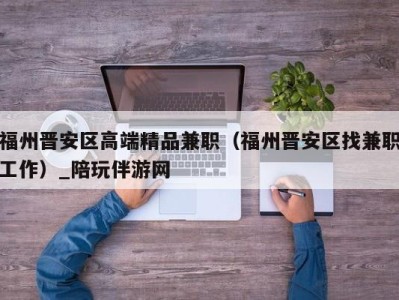 福州晋安区高端精品兼职(福州晋安区找兼职工作)_陪玩伴游网