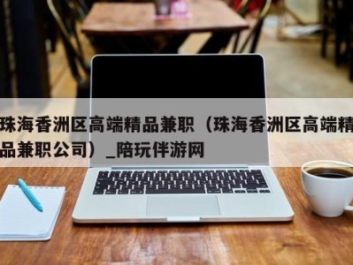 珠海香洲区高端精品兼职(珠海香洲区高端精品兼职公司)_陪玩伴游网