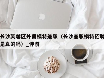 长沙芙蓉区外国模特兼职(长沙兼职模特招聘是真的吗)_伴游