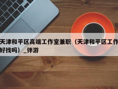 天津和平区高端工作室兼职(天津和平区工作好找吗)_伴游