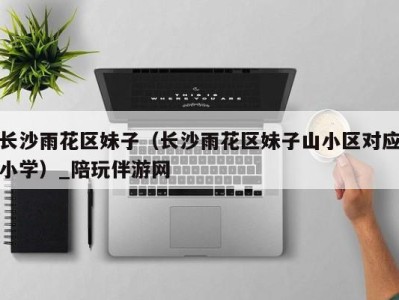 长沙雨花区妹子(长沙雨花区妹子山小区对应小学)_陪玩伴游网