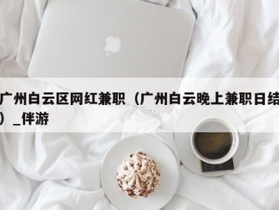 广州白云区网红兼职(广州白云晚上兼职日结)_伴游