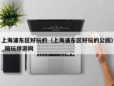 上海浦东区好玩的(上海浦东区好玩的公园)_陪玩伴游网