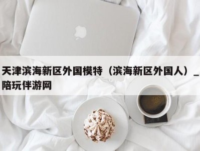 天津滨海新区外国模特(滨海新区外国人)_陪玩伴游网