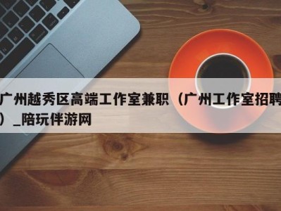 广州越秀区高端工作室兼职(广州工作室招聘)_陪玩伴游网