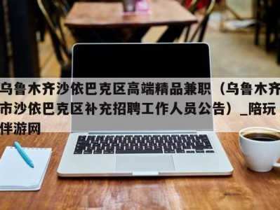 乌鲁木齐沙依巴克区高端精品兼职(乌鲁木齐市沙依巴克区补充招聘工作人员公告)_陪玩伴游网