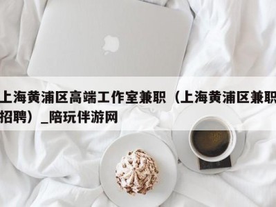 上海黄浦区高端工作室兼职(上海黄浦区兼职招聘)_陪玩伴游网