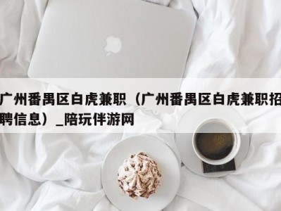 广州番禺区白虎兼职(广州番禺区白虎兼职招聘信息)_陪玩伴游网