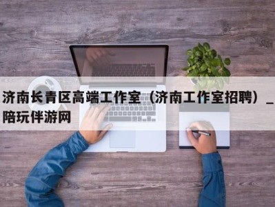 济南长青区高端工作室(济南工作室招聘)_陪玩伴游网