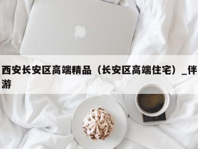 西安长安区高端精品(长安区高端住宅)_伴游