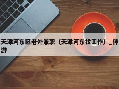 天津河东区老外兼职(天津河东找工作)_伴游