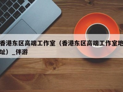 香港东区高端工作室(香港东区高端工作室地址)_伴游