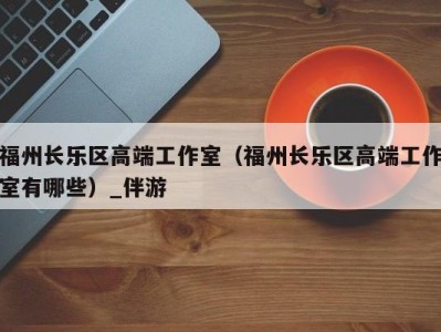 福州长乐区高端工作室(福州长乐区高端工作室有哪些)_伴游