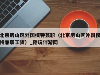 北京房山区外国模特兼职(北京房山区外国模特兼职工资)_陪玩伴游网