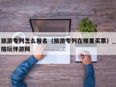 旅游专列怎么报名(旅游专列在哪里买票)_陪玩伴游网
