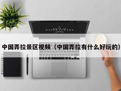 中国弄拉景区视频(中国弄拉有什么好玩的)