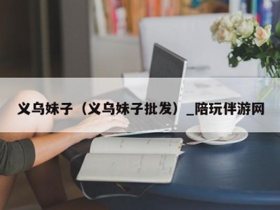 义乌妹子(义乌妹子批发)_陪玩伴游网