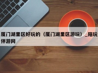 厦门湖里区好玩的(厦门湖里区游玩)_陪玩伴游网
